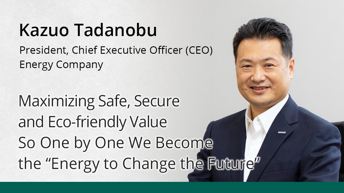 Photo: Kazuo Tadanobu, President, Chief Executive Officer (CEO), Energy Company, Panasonic Corporation. Title wording: Maximizing Safe, Secure and Eco-Friendly Value So One by One We Become the 'Energy to Change the Future'